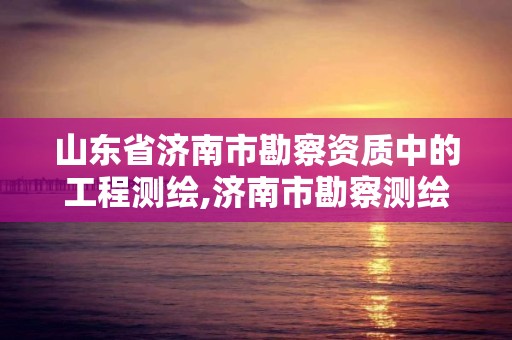 山東省濟南市勘察資質中的工程測繪,濟南市勘察測繪研究院是事業單位嗎