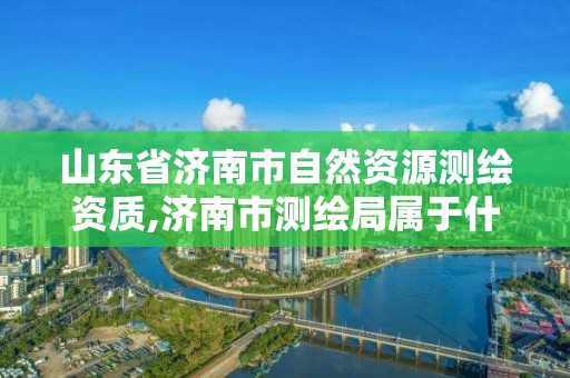 山東省濟南市自然資源測繪資質,濟南市測繪局屬于什么單位