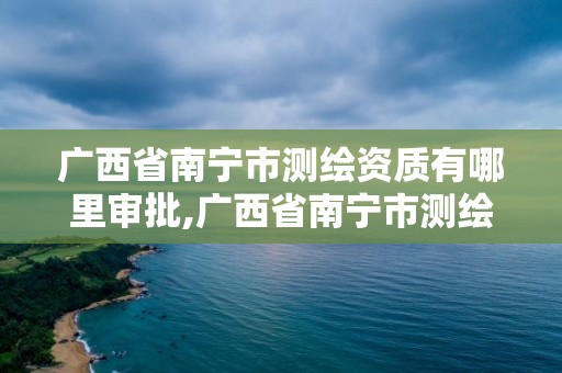 廣西省南寧市測繪資質有哪里審批,廣西省南寧市測繪資質有哪里審批的