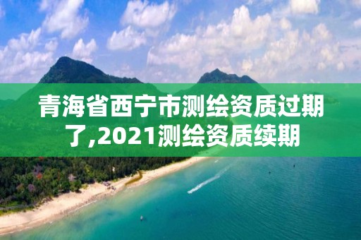 青海省西寧市測繪資質過期了,2021測繪資質續期