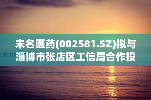 未名醫藥(002581.SZ)擬與淄博市張店區工信局合作投資設立醫藥產業園