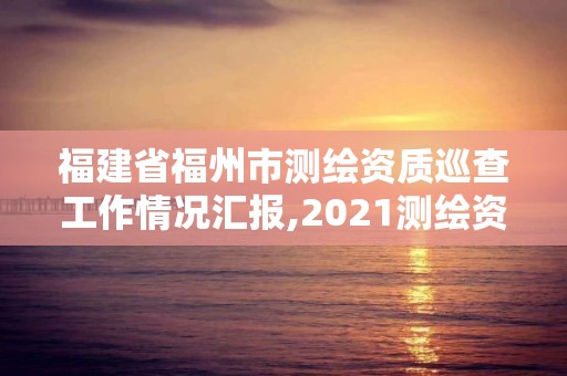 福建省福州市測(cè)繪資質(zhì)巡查工作情況匯報(bào),2021測(cè)繪資質(zhì)延期公告福建省