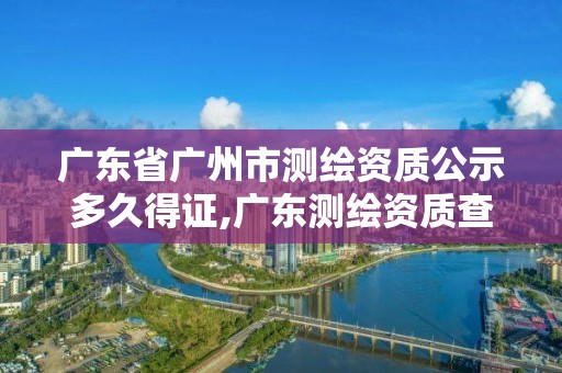 廣東省廣州市測繪資質公示多久得證,廣東測繪資質查詢