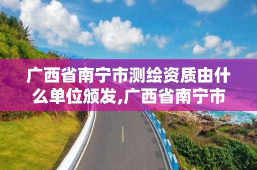 廣西省南寧市測繪資質由什么單位頒發,廣西省南寧市測繪資質由什么單位頒發證書