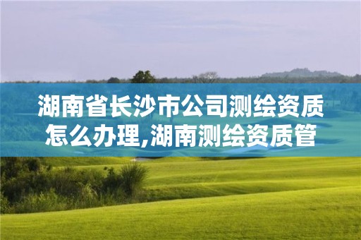 湖南省長沙市公司測繪資質怎么辦理,湖南測繪資質管理