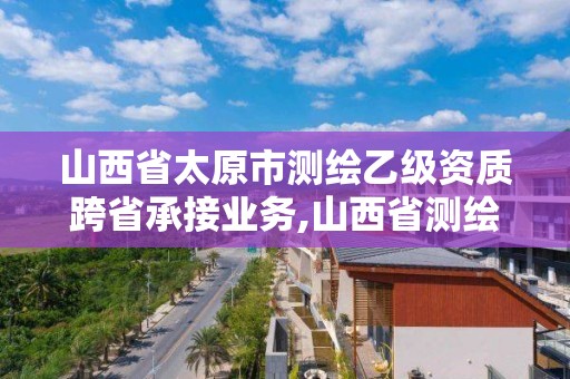 山西省太原市測繪乙級資質跨省承接業務,山西省測繪甲級單位