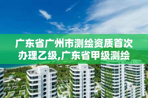 廣東省廣州市測繪資質首次辦理乙級,廣東省甲級測繪資質單位有多少