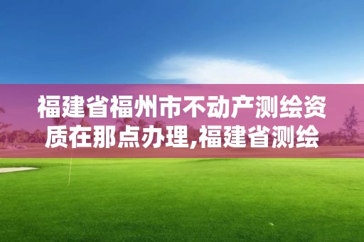 福建省福州市不動產測繪資質在那點辦理,福建省測繪資質查詢