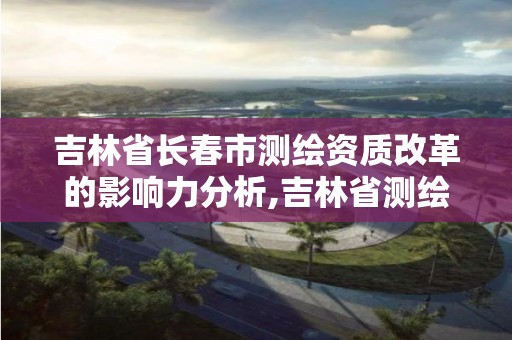 吉林省長春市測繪資質改革的影響力分析,吉林省測繪資質查詢。