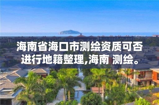 海南省海口市測繪資質可否進行地籍整理,海南 測繪。