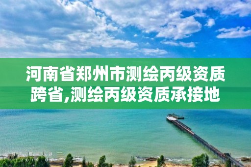 河南省鄭州市測繪丙級資質跨省,測繪丙級資質承接地域限制