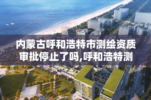 內蒙古呼和浩特市測繪資質審批停止了嗎,呼和浩特測繪院