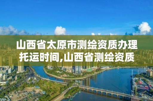 山西省太原市測繪資質辦理托運時間,山西省測繪資質查詢