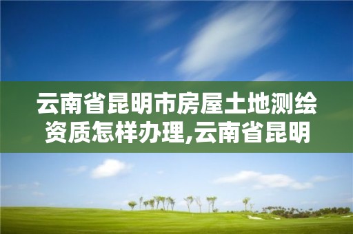 云南省昆明市房屋土地測繪資質怎樣辦理,云南省昆明市房屋土地測繪資質怎樣辦理的