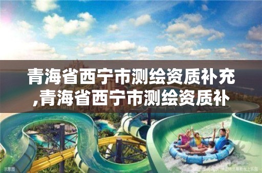 青海省西寧市測繪資質補充,青海省西寧市測繪資質補充公示