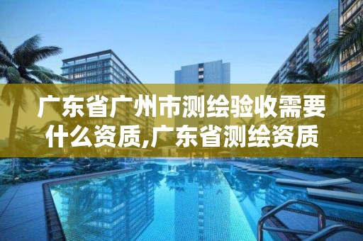 廣東省廣州市測繪驗收需要什么資質,廣東省測繪資質辦理流程