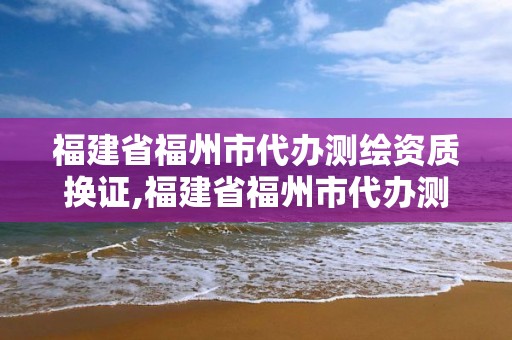 福建省福州市代辦測繪資質換證,福建省福州市代辦測繪資質換證機構