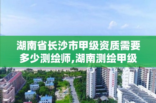 湖南省長沙市甲級資質需要多少測繪師,湖南測繪甲級資質單位