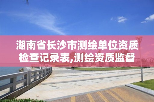 湖南省長沙市測繪單位資質(zhì)檢查記錄表,測繪資質(zhì)監(jiān)督檢查辦法。