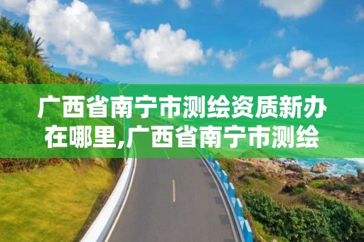 廣西省南寧市測繪資質新辦在哪里,廣西省南寧市測繪資質新辦在哪里辦公