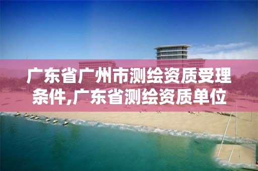 廣東省廣州市測繪資質(zhì)受理條件,廣東省測繪資質(zhì)單位名單