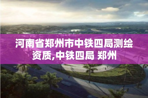 河南省鄭州市中鐵四局測繪資質,中鐵四局 鄭州