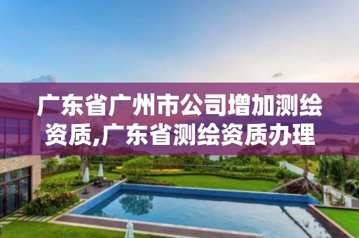 廣東省廣州市公司增加測繪資質(zhì),廣東省測繪資質(zhì)辦理流程