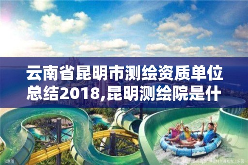 云南省昆明市測繪資質單位總結2018,昆明測繪院是什么單位