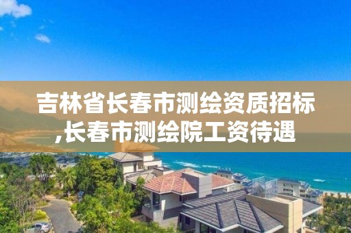 吉林省長春市測繪資質招標,長春市測繪院工資待遇