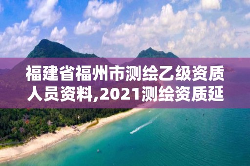 福建省福州市測繪乙級資質人員資料,2021測繪資質延期公告福建省