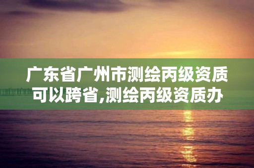 廣東省廣州市測繪丙級資質可以跨省,測繪丙級資質辦理