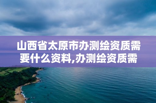 山西省太原市辦測繪資質需要什么資料,辦測繪資質需要多長時間什么流程在哪個部門審批。