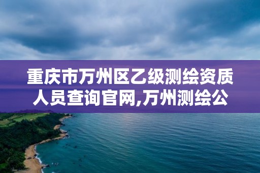 重慶市萬州區乙級測繪資質人員查詢官網,萬州測繪公司招聘。