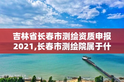 吉林省長春市測繪資質申報2021,長春市測繪院屬于什么單位