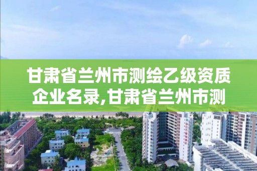 甘肅省蘭州市測繪乙級資質企業名錄,甘肅省蘭州市測繪乙級資質企業名錄公示