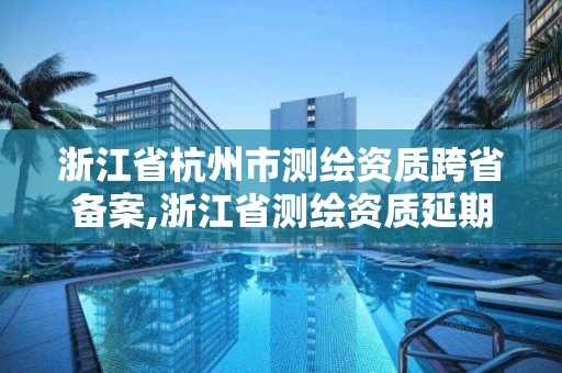 浙江省杭州市測繪資質跨省備案,浙江省測繪資質延期公告