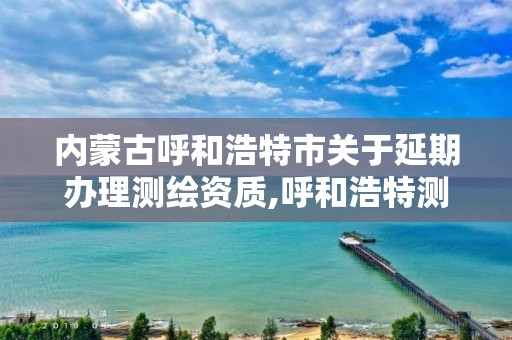 內蒙古呼和浩特市關于延期辦理測繪資質,呼和浩特測繪局屬于什么單位管理