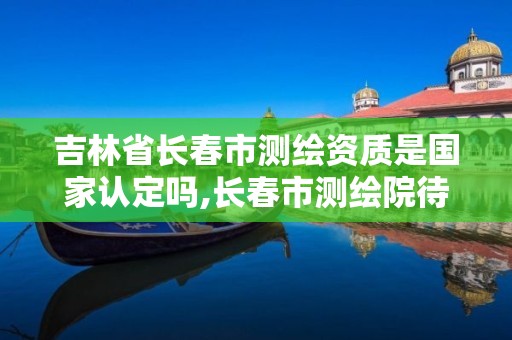 吉林省長春市測繪資質是國家認定嗎,長春市測繪院待遇