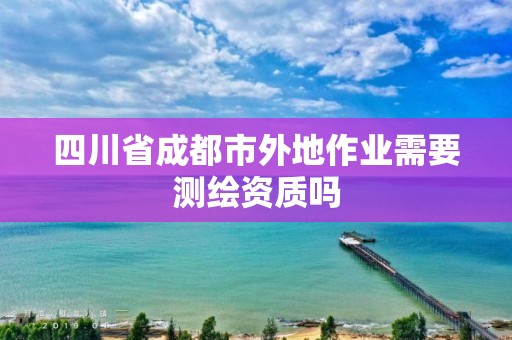 四川省成都市外地作業(yè)需要測(cè)繪資質(zhì)嗎