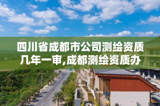 四川省成都市公司測繪資質幾年一審,成都測繪資質辦理。