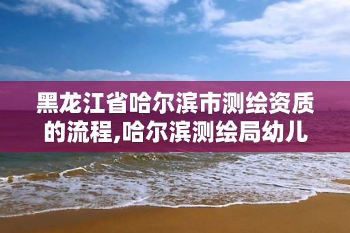 黑龍江省哈爾濱市測繪資質的流程,哈爾濱測繪局幼兒園是民辦還是公辦