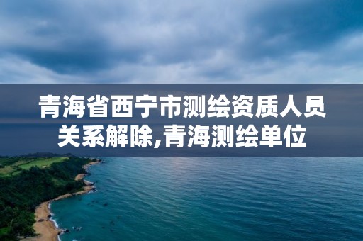 青海省西寧市測繪資質(zhì)人員關(guān)系解除,青海測繪單位