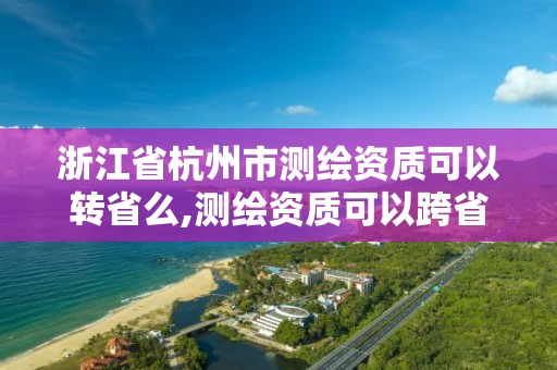 浙江省杭州市測繪資質可以轉省么,測繪資質可以跨省遷移嗎