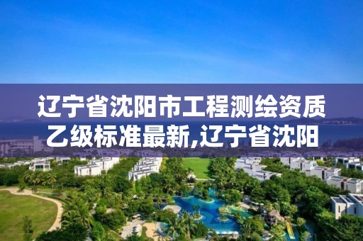 遼寧省沈陽市工程測繪資質乙級標準最新,遼寧省沈陽市工程測繪資質乙級標準最新公示