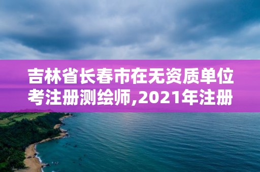 吉林省長春市在無資質單位考注冊測繪師,2021年注冊測繪師還考嗎。