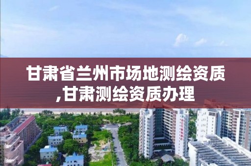 甘肅省蘭州市場地測繪資質,甘肅測繪資質辦理