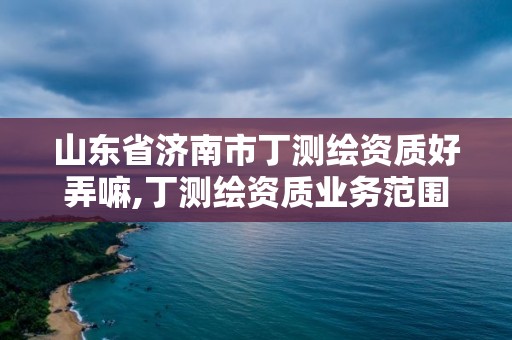 山東省濟(jì)南市丁測(cè)繪資質(zhì)好弄嘛,丁測(cè)繪資質(zhì)業(yè)務(wù)范圍