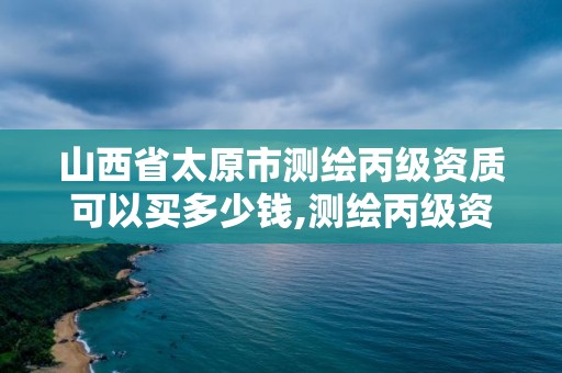 山西省太原市測繪丙級資質可以買多少錢,測繪丙級資質承攬的業務范圍。