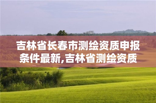 吉林省長(zhǎng)春市測(cè)繪資質(zhì)申報(bào)條件最新,吉林省測(cè)繪資質(zhì)查詢(xún)