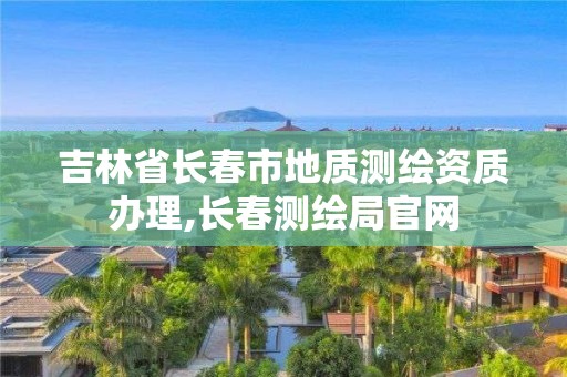 吉林省長春市地質測繪資質辦理,長春測繪局官網(wǎng)